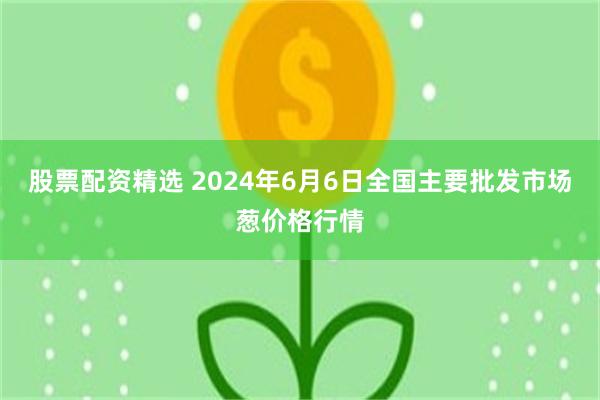 股票配资精选 2024年6月6日全国主要批发市场葱价格行情