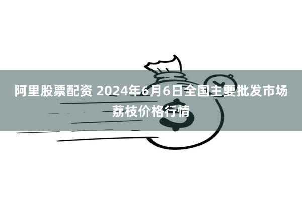 阿里股票配资 2024年6月6日全国主要批发市场荔枝价格