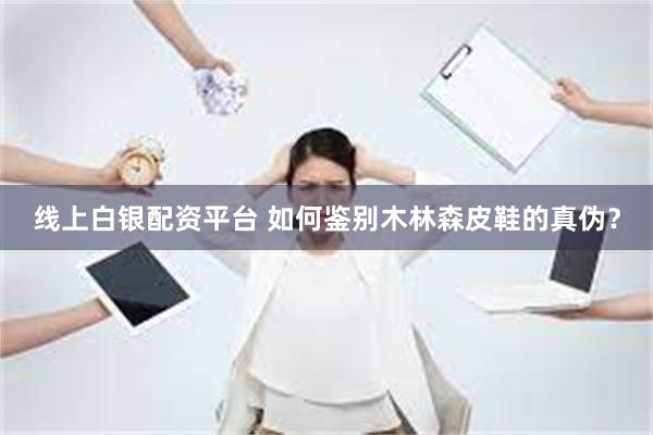 线上白银配资平台 如何鉴别木林森皮鞋的真伪？