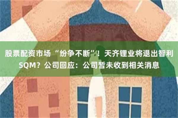 股票配资市场 “纷争不断”！天齐锂业将退出智利SQM？公司回应：公司暂未收到相关消息