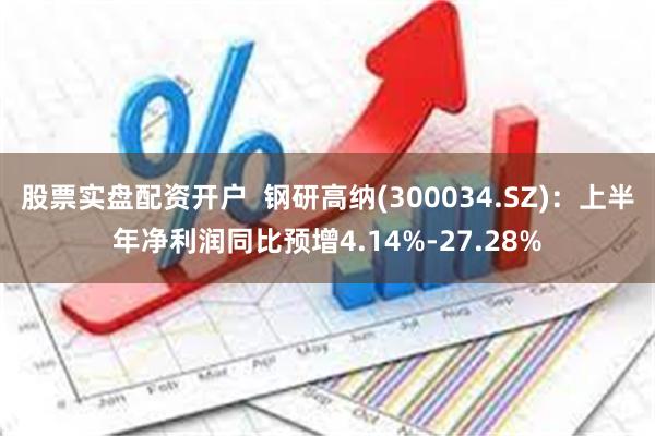 股票实盘配资开户  钢研高纳(300034.SZ)：上半年净利润同比预增4.14%-27.28%