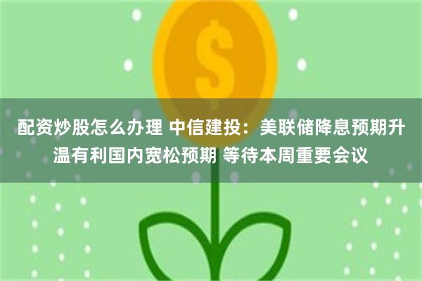 配资炒股怎么办理 中信建投：美联储降息预期升温有利国内宽松预期 等待本周重要会议