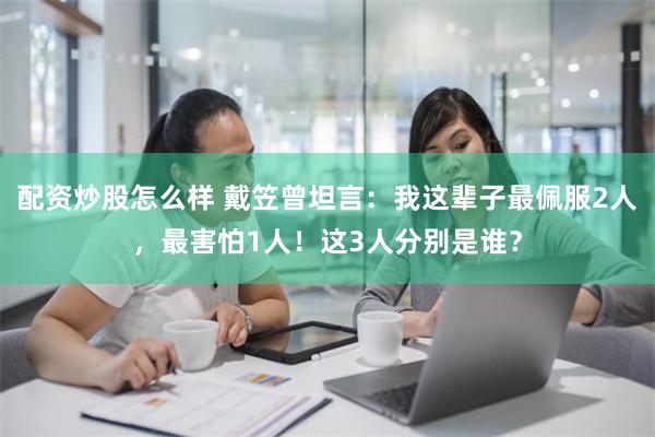 配资炒股怎么样 戴笠曾坦言：我这辈子最佩服2人，最害怕1人！这3人分别是谁？