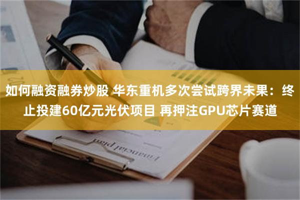 如何融资融券炒股 华东重机多次尝试跨界未果：终止投建60亿元光伏项目 再押注GPU芯片赛道