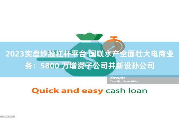 2023实盘炒股杠杆平台 国联水产全面壮大电商业务：5800 万增资子公司并新设孙公司