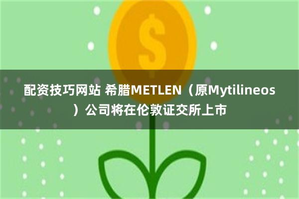 配资技巧网站 希腊METLEN（原Mytilineos）