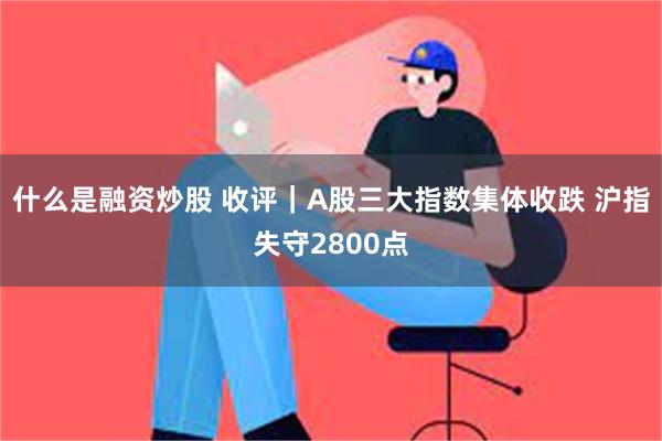 什么是融资炒股 收评｜A股三大指数集体收跌 沪指失守2800点