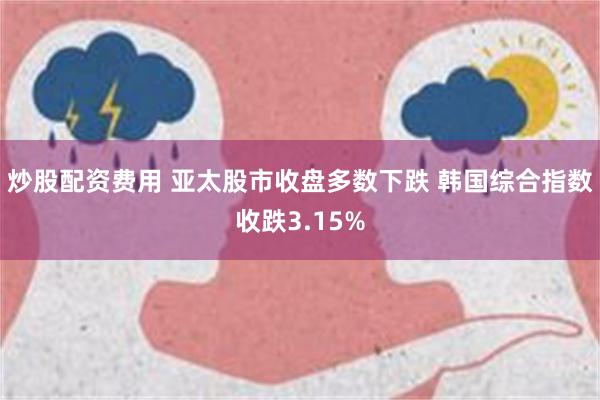 炒股配资费用 亚太股市收盘多数下跌 韩国综合指数收跌3.15%