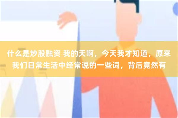 什么是炒股融资 我的天啊，今天我才知道，原来我们日常生活中经常说的一些词，背后竟然有