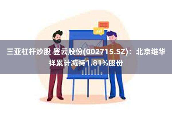 三亚杠杆炒股 登云股份(002715.SZ)：北京维华祥累计减持1.81%股份