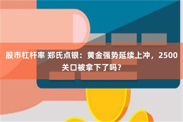 股市杠杆率 郑氏点银：黄金强势延续上冲，2500关口被拿下了吗？