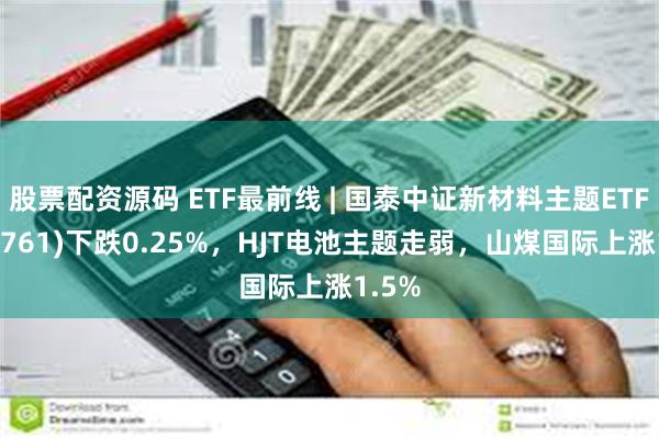 股票配资源码 ETF最前线 | 国泰中证新材料主题ETF(159761)下跌0.25%，HJT电池主题走弱，山煤国际上涨1.5%