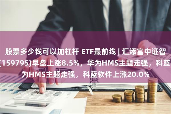 股票多少钱可以加杠杆 ETF最前线 | 汇添富中证智能汽车主题ETF(159795)早盘上涨8.5%，华为HMS主题走强，科蓝软件上涨20.0%