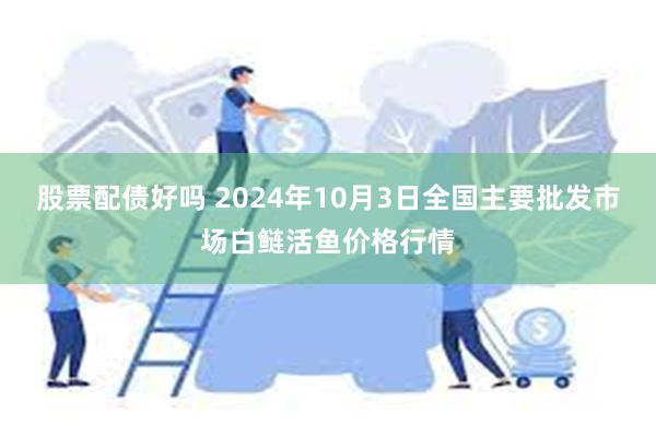 股票配债好吗 2024年10月3日全国主要批发市场白鲢活