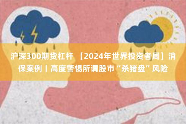 沪深300期货杠杆 【2024年世界投资者周】消保案例丨