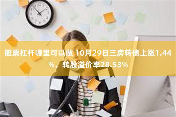 股票杠杆哪里可以做 10月29日三房转债上涨1.44%，转股溢价率28.53%