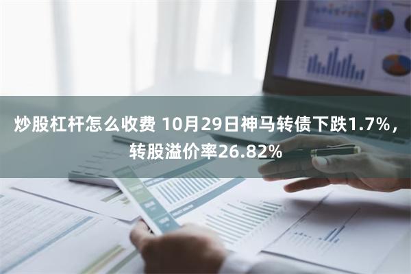 炒股杠杆怎么收费 10月29日神马转债下跌1.7%，转股溢价率26.82%