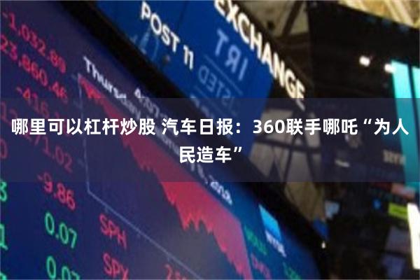 哪里可以杠杆炒股 汽车日报：360联手哪吒“为人民造车”