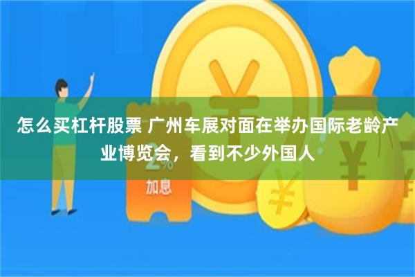 怎么买杠杆股票 广州车展对面在举办国际老龄产业博览会，看到不少外国人