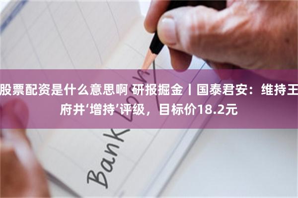 股票配资是什么意思啊 研报掘金丨国泰君安：维持王府井‘增持’评级，目标价18.2元