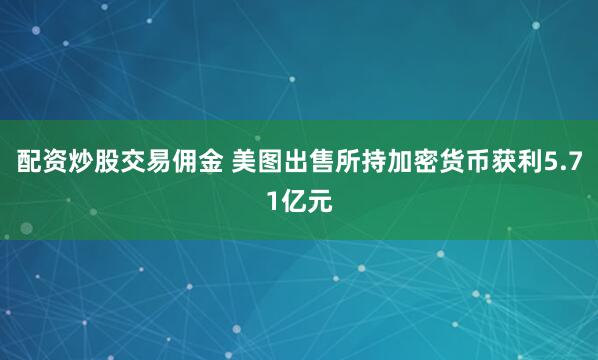 配资炒股交易佣金 美图出售所持加密货币获利5.71亿元