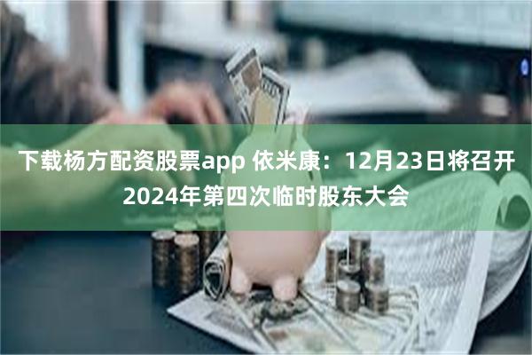 下载杨方配资股票app 依米康：12月23日将召开2024年第四次临时股东大会