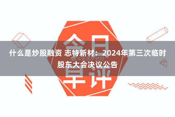 什么是炒股融资 志特新材：2024年第三次临时股东大会决议公告