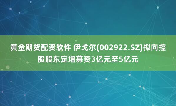 黄金期货配资软件 伊戈尔(002922.SZ)拟向控股股东定增募资3亿元至5亿元