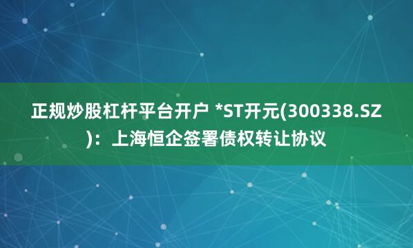 正规炒股杠杆平台开户 *ST开元(300338.SZ)：上海恒企签署债权转让协议