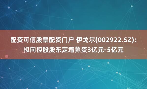 配资可信股票配资门户 伊戈尔(002922.SZ)：拟向控股股东定增募资3亿元-5亿元