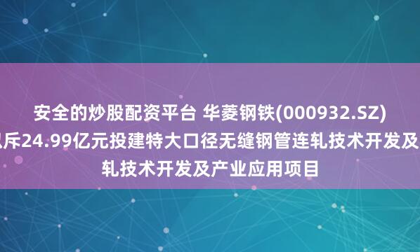 安全的炒股配资平台 华菱钢铁(000932.SZ)：华菱衡钢拟斥24.99亿元投建特大口径无缝钢管连轧技术开发及产业应用项目