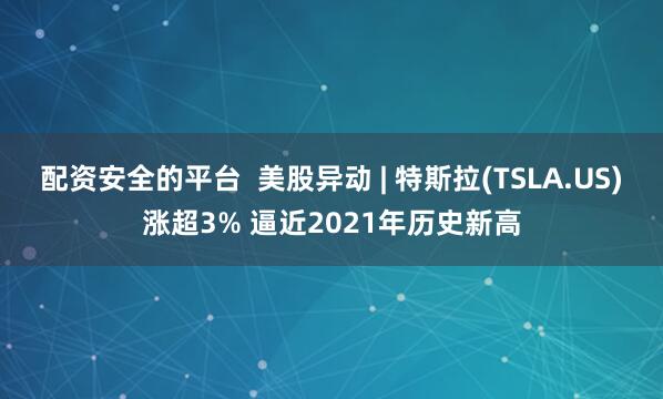 配资安全的平台  美股异动 | 特斯拉(TSLA.US)涨超3% 逼近2021年历史新高