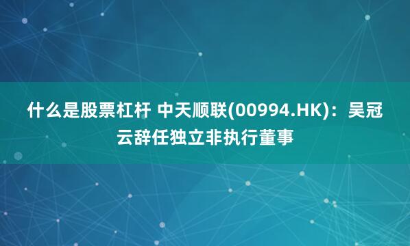 什么是股票杠杆 中天顺联(00994.HK)：吴冠云辞任独立非执行董事