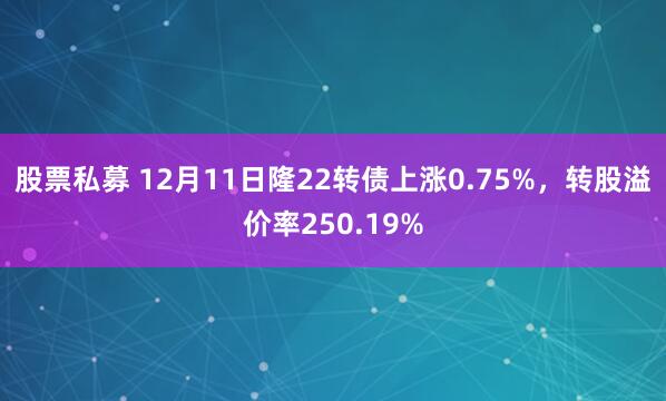 股票私募 12月11日隆22转债上涨0.75%，转股溢价率250.19%