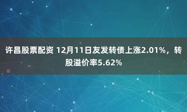 许昌股票配资 12月11日友发转债上涨2.01%，转股溢价率5.62%