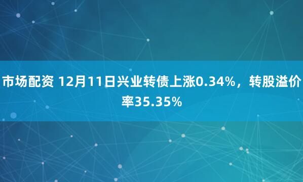 市场配资 12月11日兴业转债上涨0.34%，转股溢价率35.35%