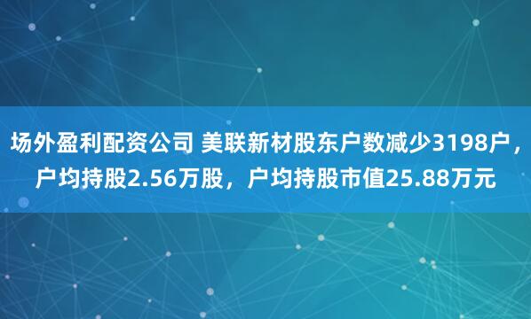 场外盈利配资公司 美联新材股东户数减少3198户，户均持股2.56万股，户均持股市值25.88万元