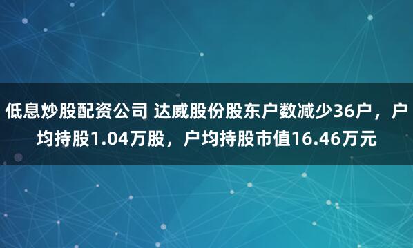 低息炒股配资公司 达威股份股东户数减少36户，户均持股1.04万股，户均持股市值16.46万元