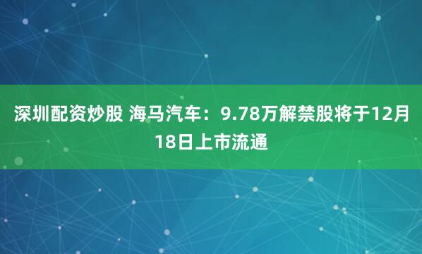 深圳配资炒股 海马汽车：9.78万解禁股将于12月18日上市流通