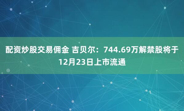 配资炒股交易佣金 吉贝尔：744.69万解禁股将于12月23日上市流通