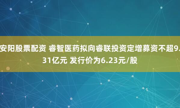 安阳股票配资 睿智医药拟向睿联投资定增募资不超9.31亿元 发行价为6.23元/股