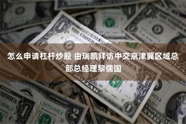 怎么申请杠杆炒股 由瑞凯拜访中交京津冀区域总部总经理黎儒国