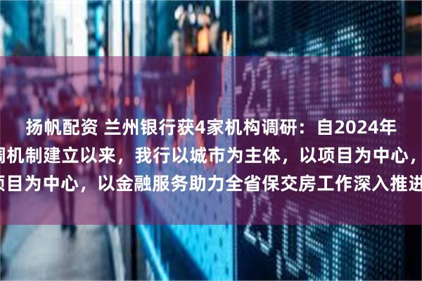 扬帆配资 兰州银行获4家机构调研：自2024年1月份城市房地产融资协调机制建立以来，我行以城市为主体，以项目为中心，以金融服务助力全省保交房工作深入推进（附调研问答）