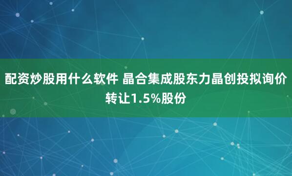 配资炒股用什么软件 晶合集成股东力晶创投拟询价转让1.5%股份