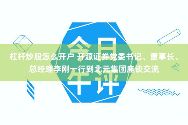 杠杆炒股怎么开户 开源证券党委书记、董事长、总经理李刚一行到北元集团座谈交流