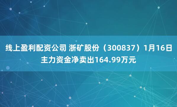 线上盈利配资公司 浙矿股份（300837）1月16日主力资金净卖出164.99万元