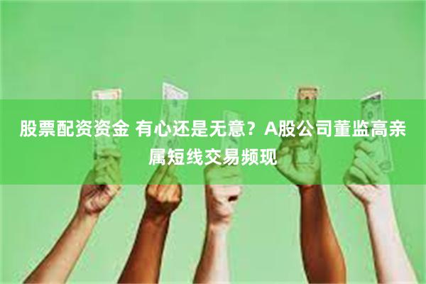 股票配资资金 有心还是无意？A股公司董监高亲属短线交易频现