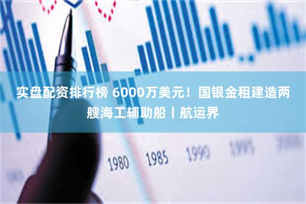 实盘配资排行榜 6000万美元！国银金租建造两艘海工辅助船丨航运界