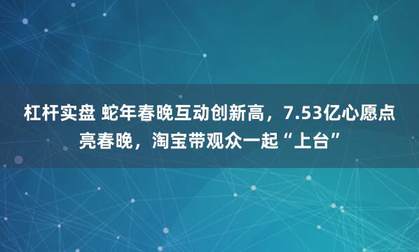 杠杆实盘 蛇年春晚互动创新高，7.53亿心愿点亮春晚，淘宝带观众一起“上台”