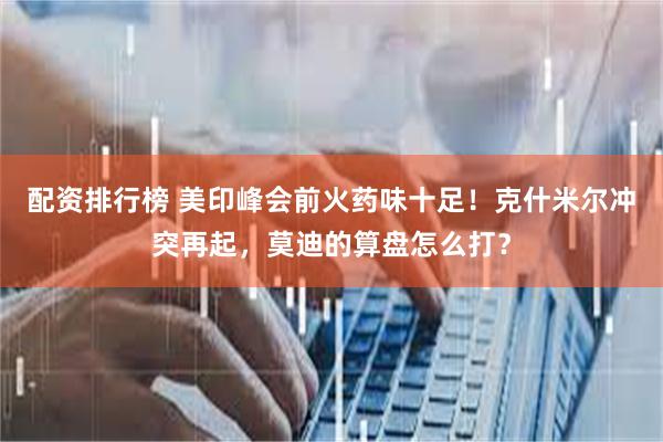 配资排行榜 美印峰会前火药味十足！克什米尔冲突再起，莫迪的算盘怎么打？